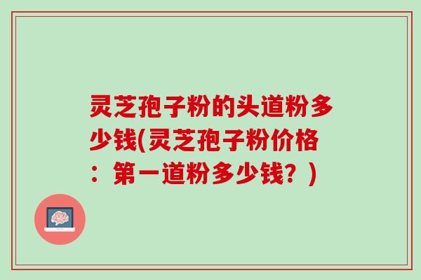 灵芝孢子粉的头道粉多少钱(灵芝孢子粉价格：第一道粉多少钱？)