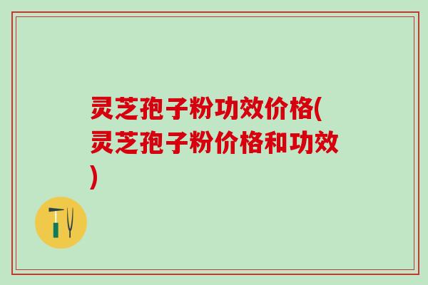 灵芝孢子粉功效价格(灵芝孢子粉价格和功效)