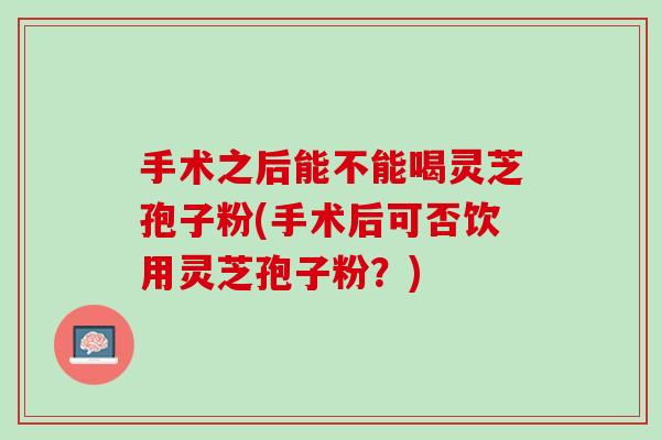 手术之后能不能喝灵芝孢子粉(手术后可否饮用灵芝孢子粉？)