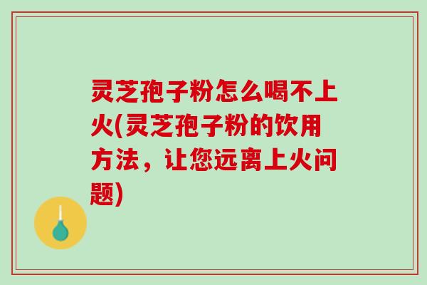 灵芝孢子粉怎么喝不上火(灵芝孢子粉的饮用方法，让您远离上火问题)