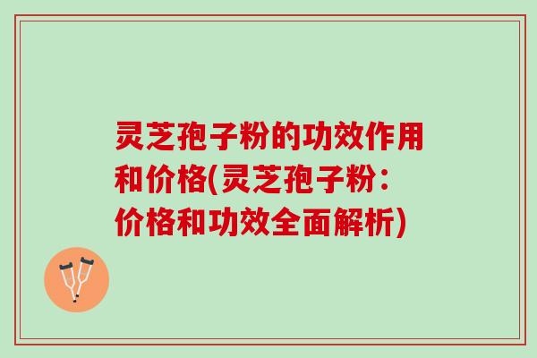 灵芝孢子粉的功效作用和价格(灵芝孢子粉：价格和功效全面解析)