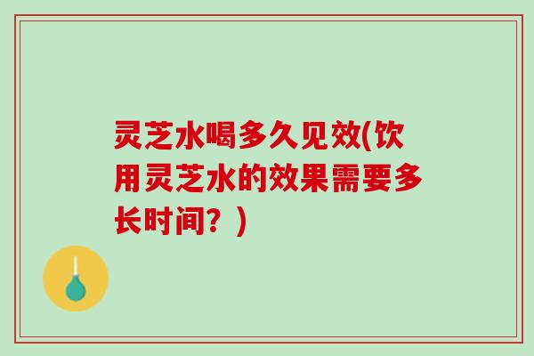 灵芝水喝多久见效(饮用灵芝水的效果需要多长时间?) 灵芝水喝多久见效(饮用灵芝水的效果需要多长时间?)