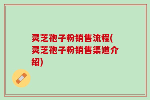 灵芝孢子粉销售流程(灵芝孢子粉销售渠道介绍)