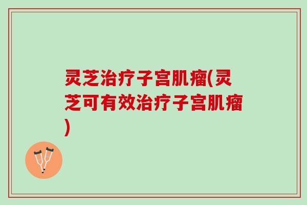 灵芝治疗子宫肌瘤(灵芝可有效治疗子宫肌瘤)