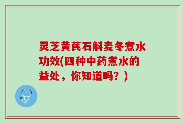 灵芝黄芪石斛麦冬煮水功效(四种中药煮水的益处，你知道吗？)