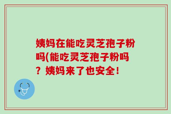 姨妈在能吃灵芝孢子粉吗(能吃灵芝孢子粉吗？姨妈来了也安全！
