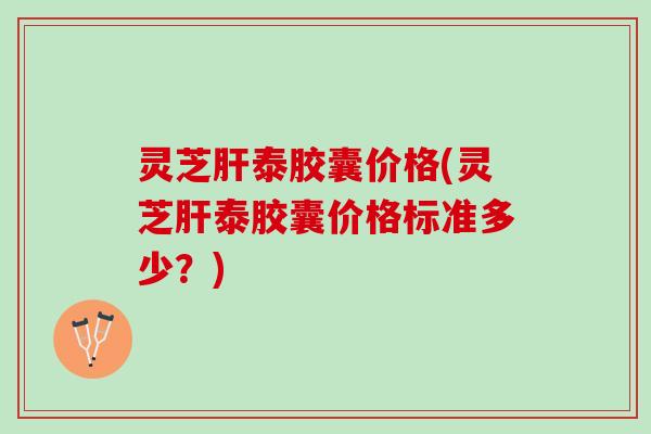 灵芝肝泰胶囊价格(灵芝肝泰胶囊价格标准多少？)
