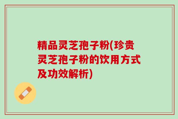 精品灵芝孢子粉(珍贵灵芝孢子粉的饮用方式及功效解析)