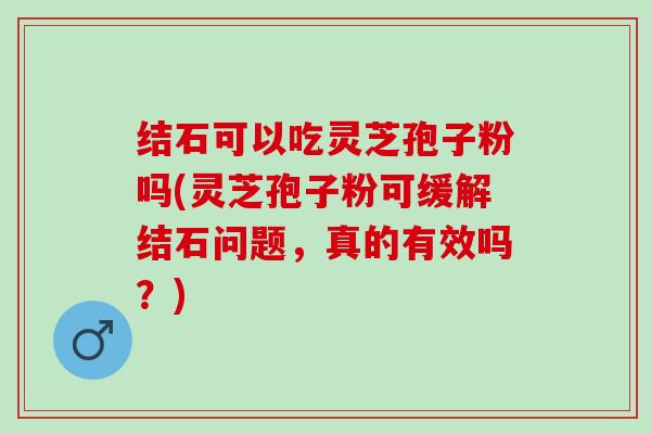 结石可以吃灵芝孢子粉吗(灵芝孢子粉可缓解结石问题，真的有效吗？)