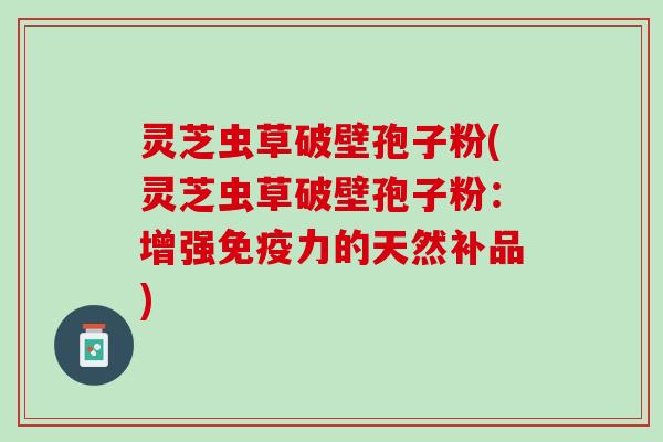 灵芝虫草破壁孢子粉(灵芝虫草破壁孢子粉：增强免疫力的天然补品)