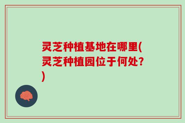 灵芝种植基地在哪里(灵芝种植园位于何处？)