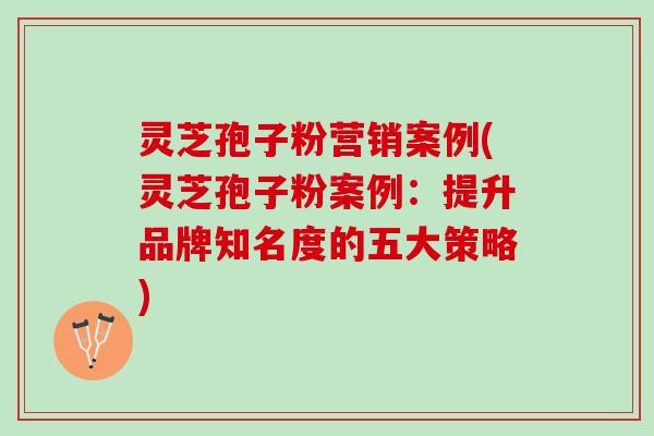 灵芝孢子粉营销案例(灵芝孢子粉案例：提升品牌知名度的五大策略)