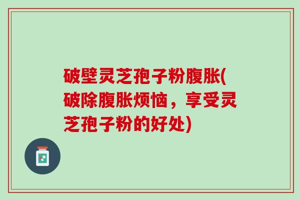 破壁灵芝孢子粉腹胀(破除腹胀烦恼，享受灵芝孢子粉的好处)