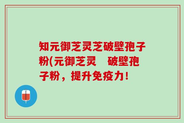 知元御芝灵芝破壁孢子粉(元御芝灵　破壁孢子粉，提升免疫力！