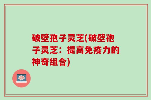 破壁孢子灵芝(破壁孢子灵芝:提高免疫力的神奇组合) 破壁孢子灵芝(破壁孢子灵芝:提高免疫力的神奇组合)