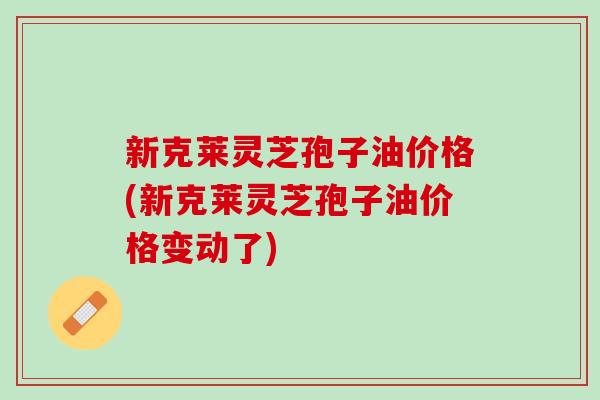 新克莱灵芝孢子油价格(新克莱灵芝孢子油价格变动了)