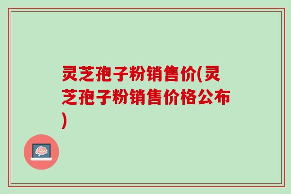 灵芝孢子粉销售价(灵芝孢子粉销售价格公布) 灵芝孢子粉销售价(灵芝孢子粉销售价格公布)