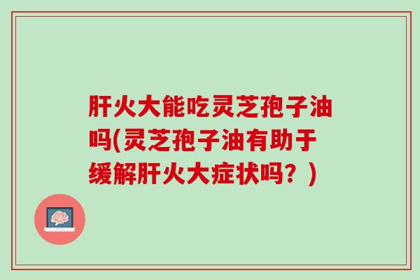 肝火大能吃灵芝孢子油吗(灵芝孢子油有助于缓解肝火大症状吗？)