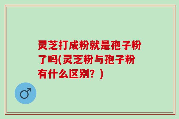 灵芝打成粉就是孢子粉了吗(灵芝粉与孢子粉有什么区别？)