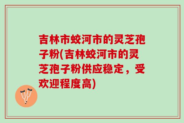 吉林市蛟河市的灵芝孢子粉(吉林蛟河市的灵芝孢子粉供应稳定，受欢迎程度高)