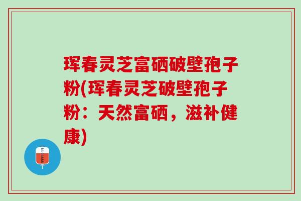 珲春灵芝富硒破壁孢子粉(珲春灵芝破壁孢子粉:天然富硒,滋补健康) 珲春灵芝富硒破壁孢子粉(珲春灵芝破壁孢子粉:天然富硒,滋补健康)