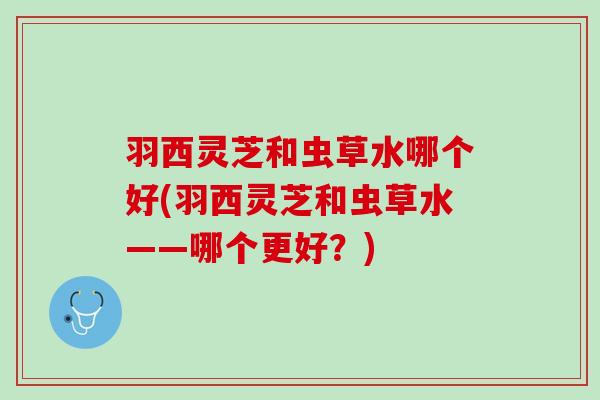 羽西灵芝和虫草水哪个好(羽西灵芝和虫草水——哪个更好?) 羽西灵芝和虫草水哪个好(羽西灵芝和虫草水——哪个更好?)