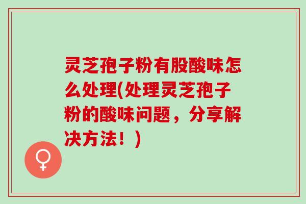 灵芝孢子粉有股酸味怎么处理(处理灵芝孢子粉的酸味问题，分享解决方法！)