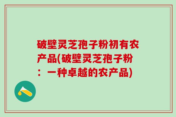 破壁灵芝孢子粉初有农产品(破壁灵芝孢子粉：一种卓越的农产品)