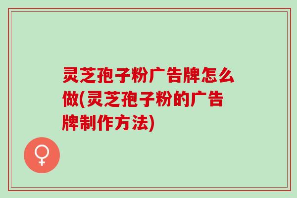 灵芝孢子粉广告牌怎么做(灵芝孢子粉的广告牌制作方法)