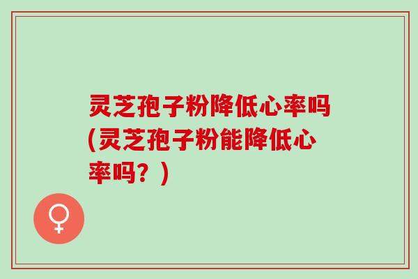 灵芝孢子粉降低心率吗(灵芝孢子粉能降低心率吗？)