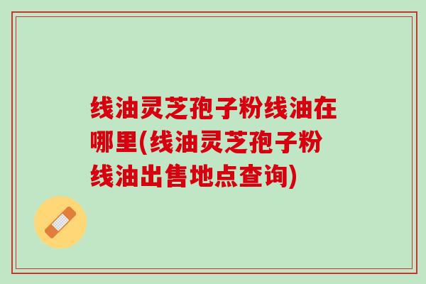 线油灵芝孢子粉线油在哪里(线油灵芝孢子粉线油出售地点查询)