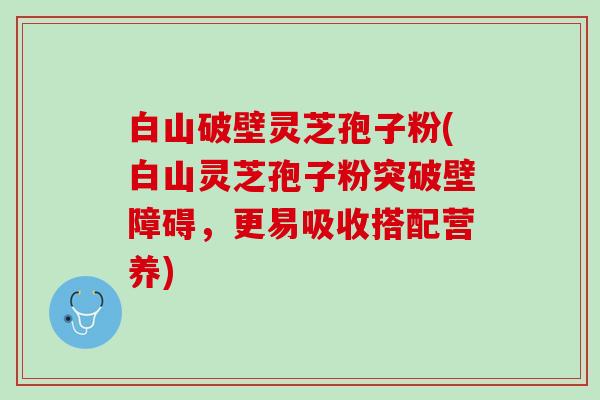 白山破壁灵芝孢子粉(白山灵芝孢子粉突破壁障碍，更易吸收搭配营养)