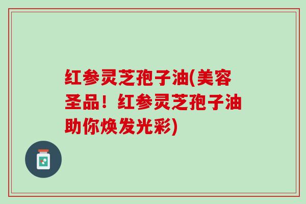 红参灵芝孢子油(美容圣品！红参灵芝孢子油助你焕发光彩)
