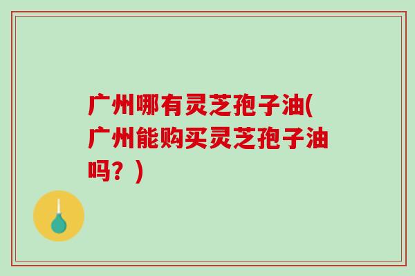 广州哪有灵芝孢子油(广州能购买灵芝孢子油吗?) 广州哪有灵芝孢子油(广州能购买灵芝孢子油吗?)