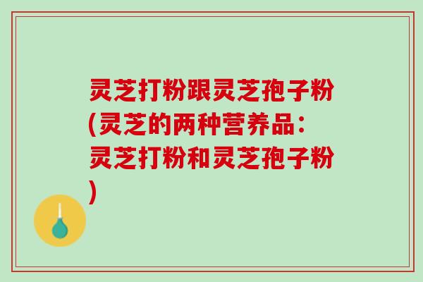 灵芝打粉跟灵芝孢子粉(灵芝的两种营养品:灵芝打粉和灵芝孢子粉) 灵芝打粉跟灵芝孢子粉(灵芝的两种营养品:灵芝打粉和灵芝孢子粉)