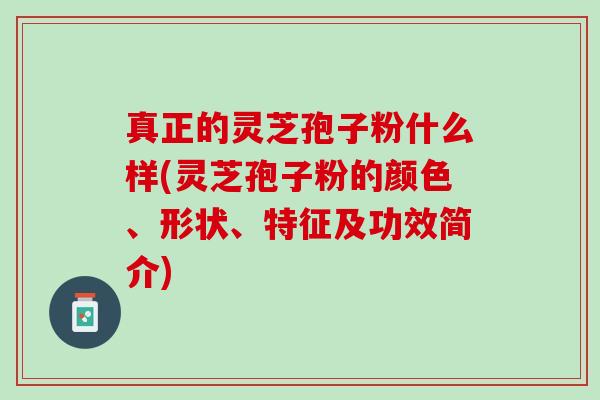 真正的灵芝孢子粉什么样(灵芝孢子粉的颜色、形状、特征及功效简介)