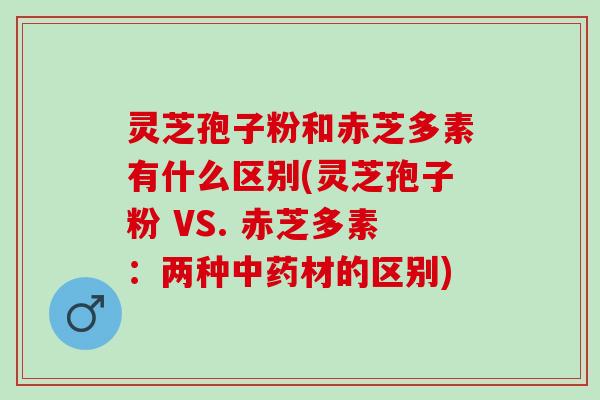 灵芝孢子粉和赤芝多素有什么区别(灵芝孢子粉 VS. 赤芝多素：两种中药材的区别)