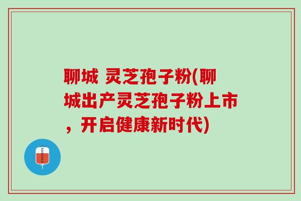 聊城 灵芝孢子粉(聊城出产灵芝孢子粉上市，开启健康新时代)