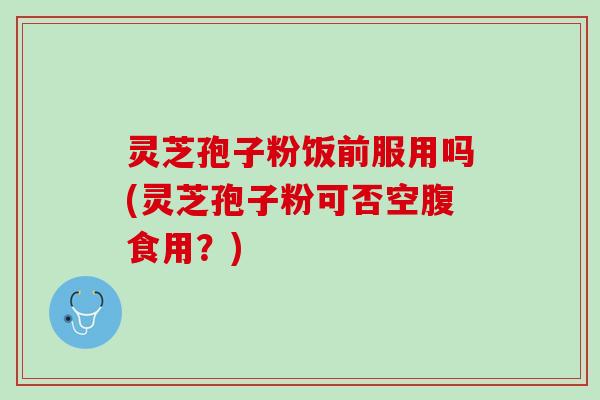 灵芝孢子粉饭前服用吗(灵芝孢子粉可否空腹食用？)