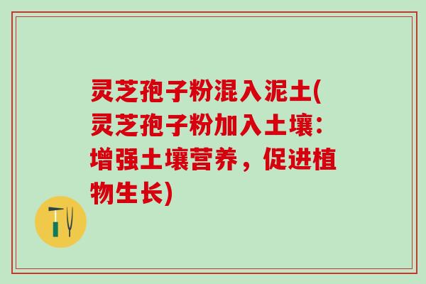 灵芝孢子粉混入泥土(灵芝孢子粉加入土壤：增强土壤营养，促进植物生长)