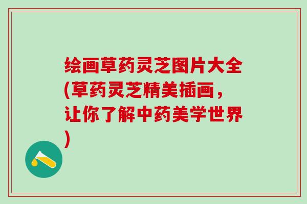 绘画草药灵芝图片大全(草药灵芝精美插画，让你了解中药美学世界)