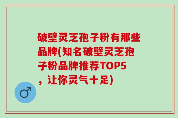 破壁灵芝孢子粉有那些品牌(知名破壁灵芝孢子粉品牌推荐TOP5，让你灵气十足)