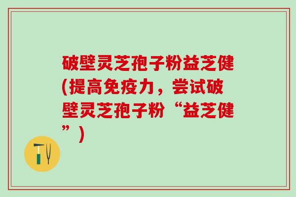 破壁灵芝孢子粉益芝健(提高免疫力，尝试破壁灵芝孢子粉“益芝健”)