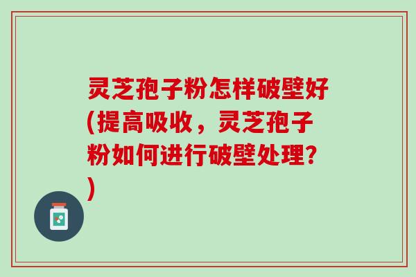 灵芝孢子粉怎样破壁好(提高吸收，灵芝孢子粉如何进行破壁处理？)