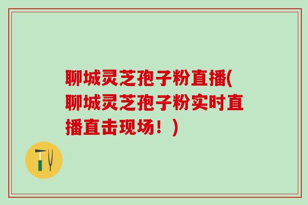 聊城灵芝孢子粉直播(聊城灵芝孢子粉实时直播直击现场!) 聊城灵芝孢子粉直播(聊城灵芝孢子粉实时直播直击现场!)