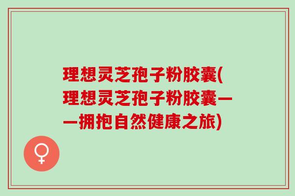 理想灵芝孢子粉胶囊(理想灵芝孢子粉胶囊——拥抱自然健康之旅)