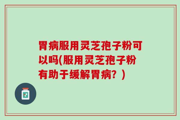 胃病服用灵芝孢子粉可以吗(服用灵芝孢子粉有助于缓解胃病？)