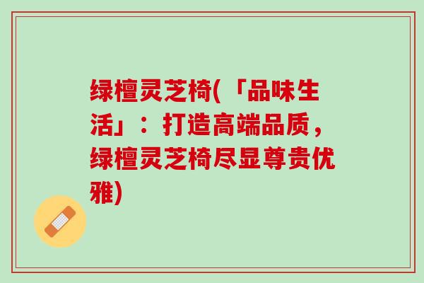绿檀灵芝椅(「品味生活」：打造高端品质，绿檀灵芝椅尽显尊贵优雅)