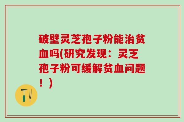 破壁灵芝孢子粉能贫吗(研究发现:灵芝孢子粉可缓解贫问题!) 破壁灵芝孢子粉能贫吗(研究发现:灵芝孢子粉可缓解贫问题!)