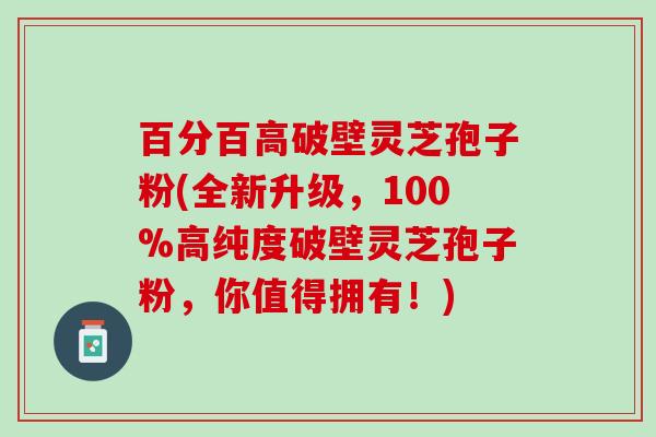 百分百高破壁灵芝孢子粉(全新升级，100%高纯度破壁灵芝孢子粉，你值得拥有！)